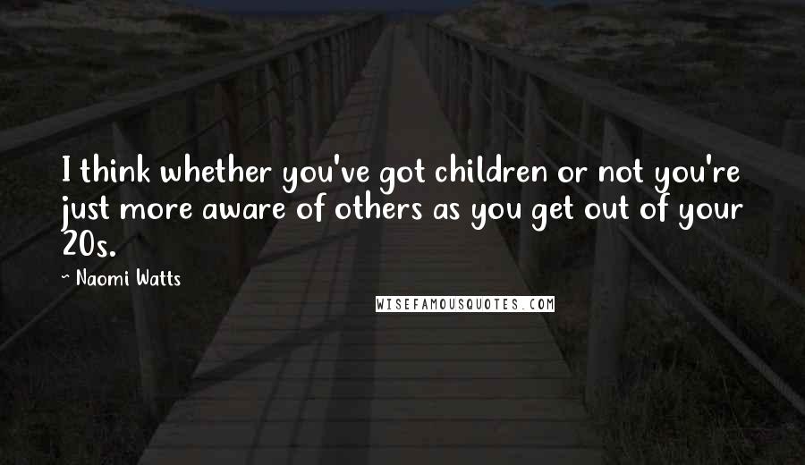 Naomi Watts Quotes: I think whether you've got children or not you're just more aware of others as you get out of your 20s.