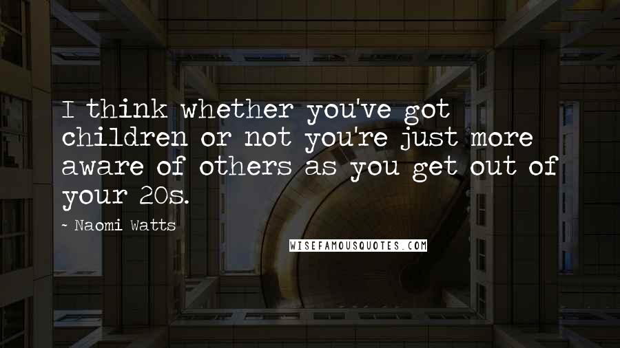 Naomi Watts Quotes: I think whether you've got children or not you're just more aware of others as you get out of your 20s.