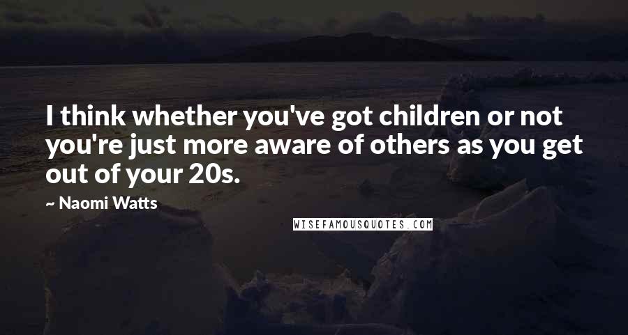 Naomi Watts Quotes: I think whether you've got children or not you're just more aware of others as you get out of your 20s.