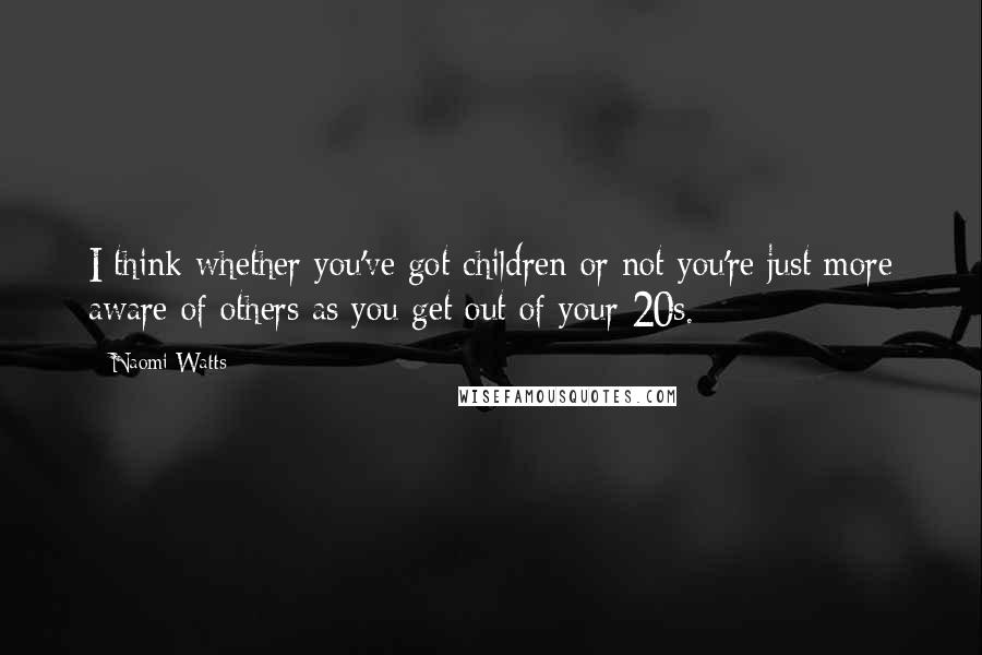 Naomi Watts Quotes: I think whether you've got children or not you're just more aware of others as you get out of your 20s.