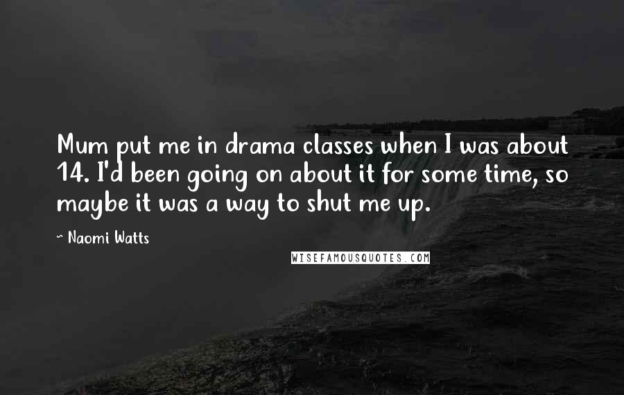 Naomi Watts Quotes: Mum put me in drama classes when I was about 14. I'd been going on about it for some time, so maybe it was a way to shut me up.