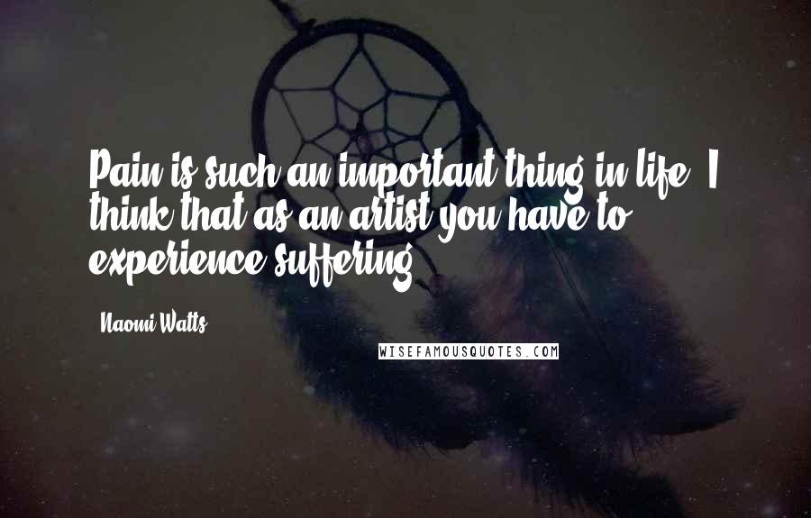 Naomi Watts Quotes: Pain is such an important thing in life. I think that as an artist you have to experience suffering.