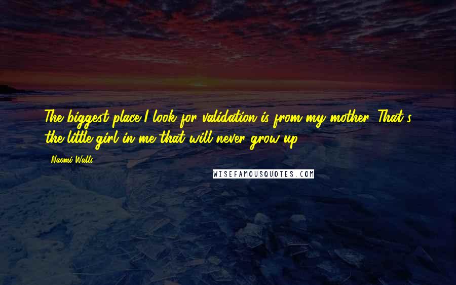 Naomi Watts Quotes: The biggest place I look for validation is from my mother. That's the little girl in me that will never grow up.