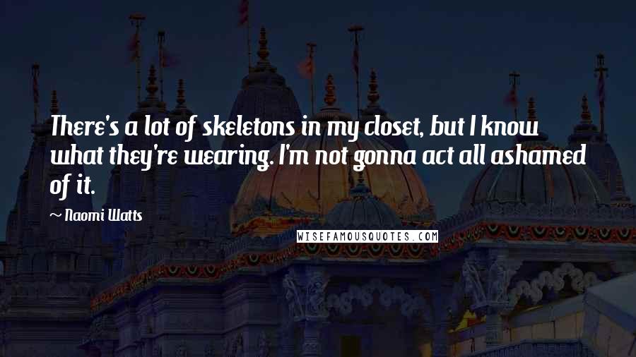 Naomi Watts Quotes: There's a lot of skeletons in my closet, but I know what they're wearing. I'm not gonna act all ashamed of it.