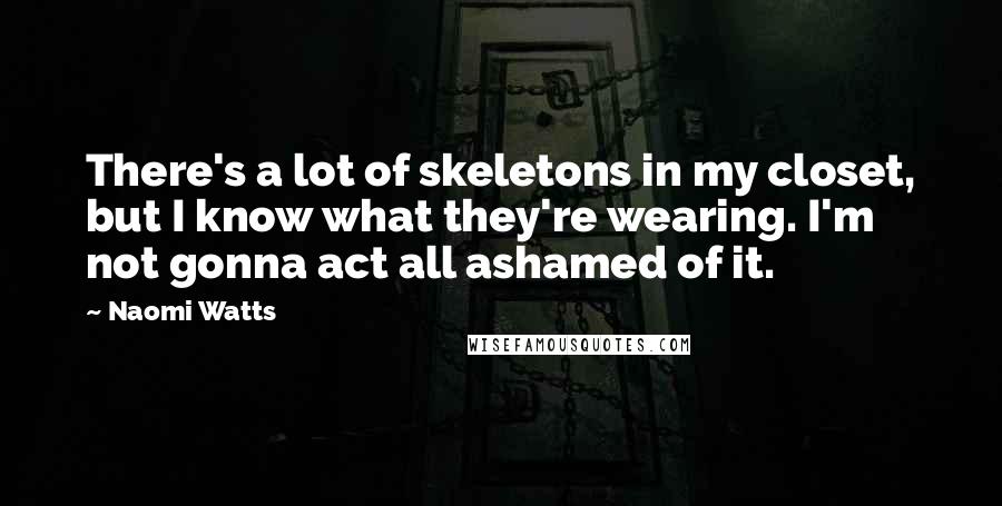 Naomi Watts Quotes: There's a lot of skeletons in my closet, but I know what they're wearing. I'm not gonna act all ashamed of it.