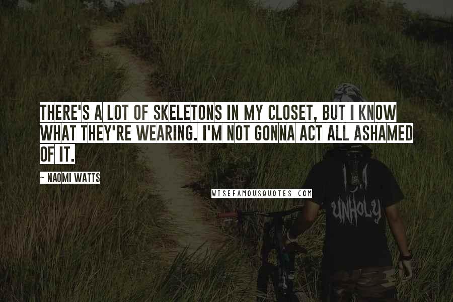 Naomi Watts Quotes: There's a lot of skeletons in my closet, but I know what they're wearing. I'm not gonna act all ashamed of it.