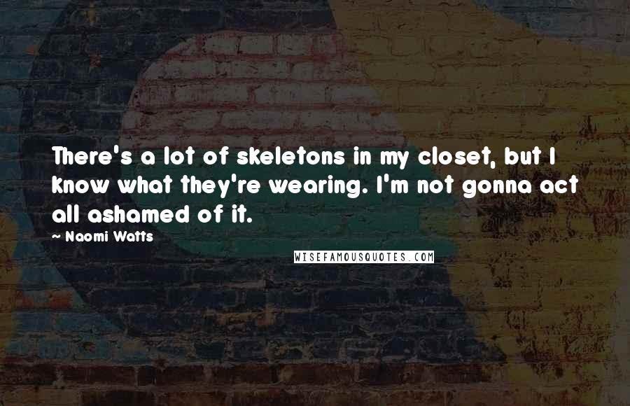 Naomi Watts Quotes: There's a lot of skeletons in my closet, but I know what they're wearing. I'm not gonna act all ashamed of it.