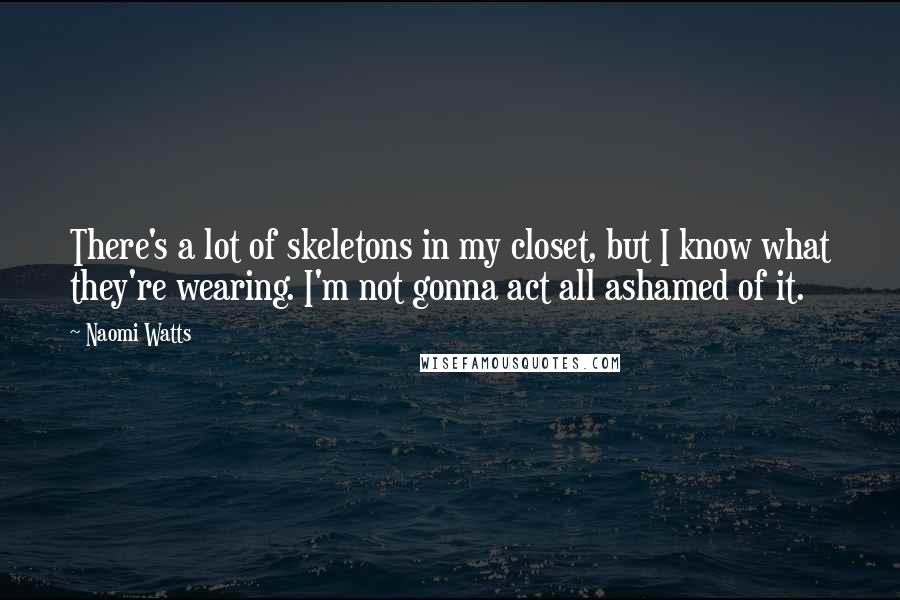 Naomi Watts Quotes: There's a lot of skeletons in my closet, but I know what they're wearing. I'm not gonna act all ashamed of it.