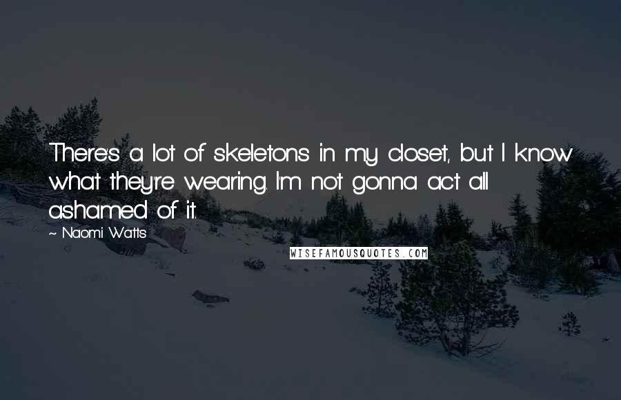 Naomi Watts Quotes: There's a lot of skeletons in my closet, but I know what they're wearing. I'm not gonna act all ashamed of it.