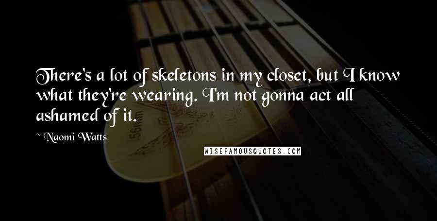 Naomi Watts Quotes: There's a lot of skeletons in my closet, but I know what they're wearing. I'm not gonna act all ashamed of it.