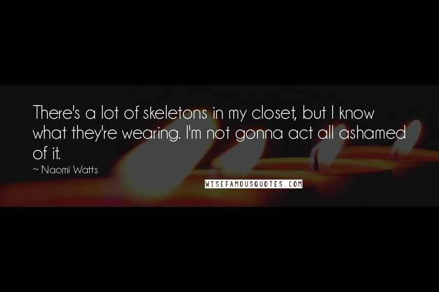 Naomi Watts Quotes: There's a lot of skeletons in my closet, but I know what they're wearing. I'm not gonna act all ashamed of it.