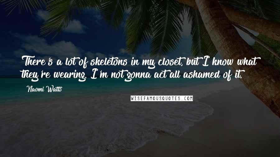 Naomi Watts Quotes: There's a lot of skeletons in my closet, but I know what they're wearing. I'm not gonna act all ashamed of it.