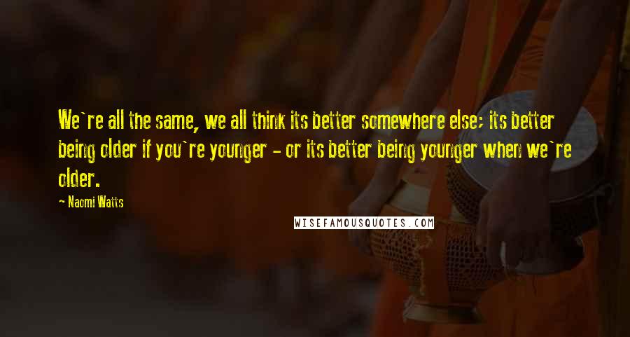 Naomi Watts Quotes: We're all the same, we all think its better somewhere else; its better being older if you're younger - or its better being younger when we're older.