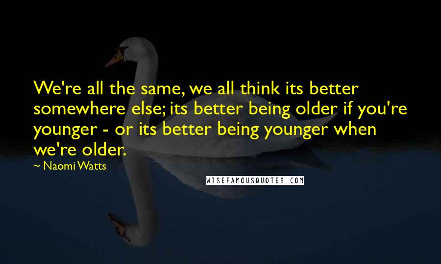 Naomi Watts Quotes: We're all the same, we all think its better somewhere else; its better being older if you're younger - or its better being younger when we're older.