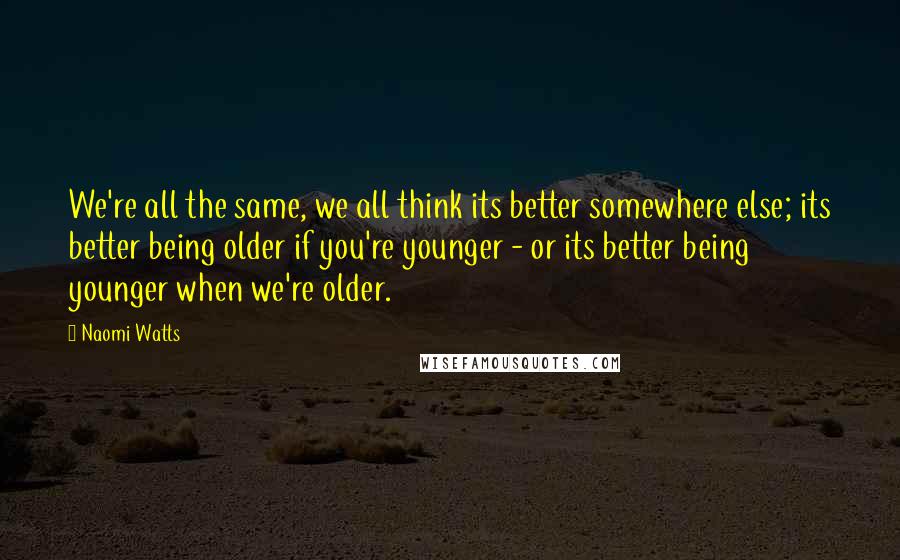 Naomi Watts Quotes: We're all the same, we all think its better somewhere else; its better being older if you're younger - or its better being younger when we're older.