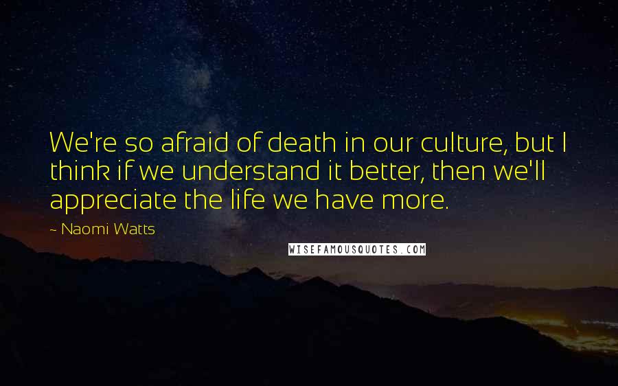 Naomi Watts Quotes: We're so afraid of death in our culture, but I think if we understand it better, then we'll appreciate the life we have more.