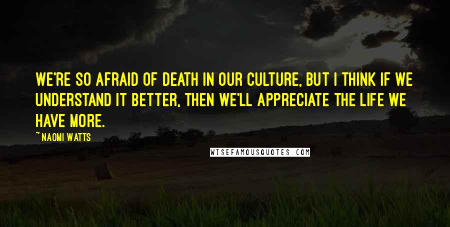 Naomi Watts Quotes: We're so afraid of death in our culture, but I think if we understand it better, then we'll appreciate the life we have more.