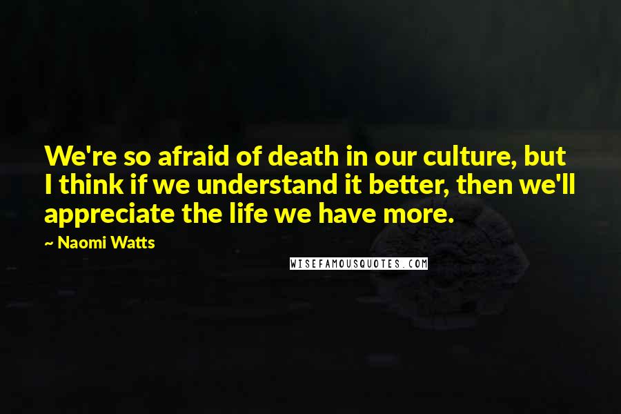 Naomi Watts Quotes: We're so afraid of death in our culture, but I think if we understand it better, then we'll appreciate the life we have more.