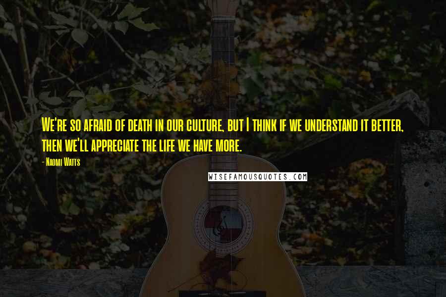 Naomi Watts Quotes: We're so afraid of death in our culture, but I think if we understand it better, then we'll appreciate the life we have more.