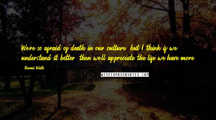 Naomi Watts Quotes: We're so afraid of death in our culture, but I think if we understand it better, then we'll appreciate the life we have more.