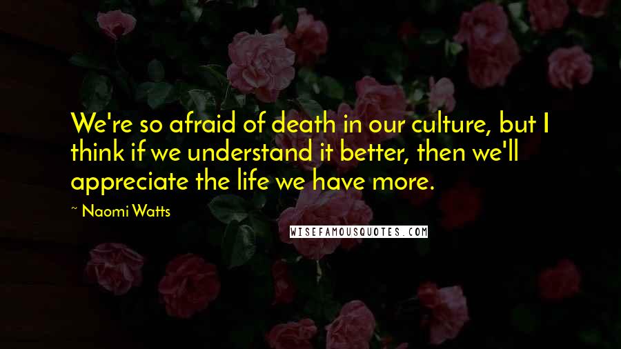 Naomi Watts Quotes: We're so afraid of death in our culture, but I think if we understand it better, then we'll appreciate the life we have more.