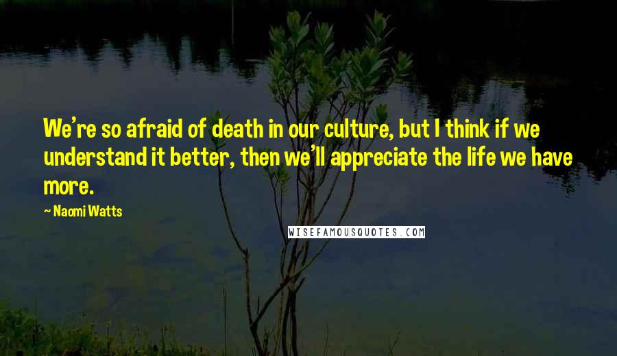 Naomi Watts Quotes: We're so afraid of death in our culture, but I think if we understand it better, then we'll appreciate the life we have more.