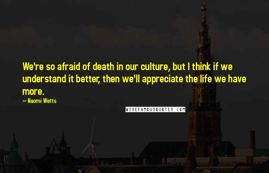 Naomi Watts Quotes: We're so afraid of death in our culture, but I think if we understand it better, then we'll appreciate the life we have more.