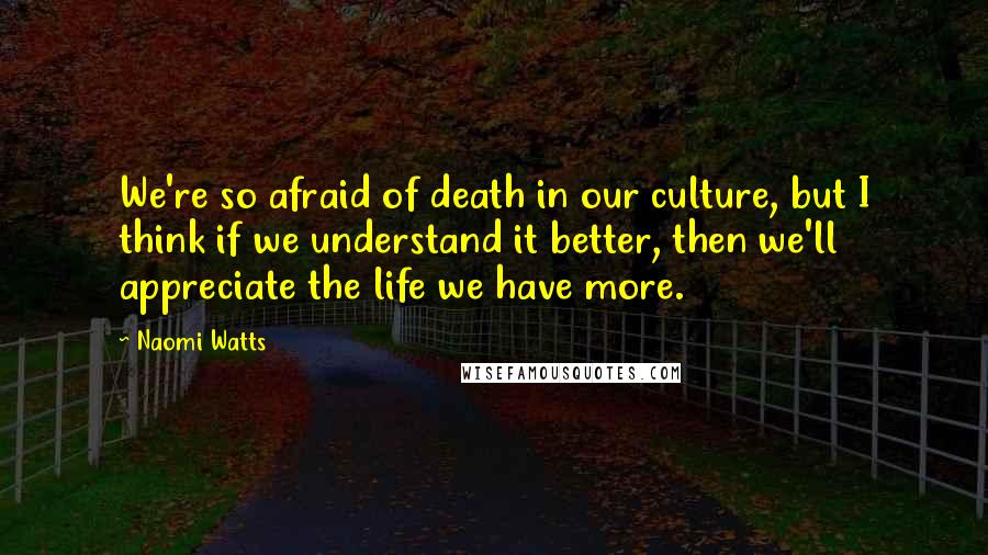 Naomi Watts Quotes: We're so afraid of death in our culture, but I think if we understand it better, then we'll appreciate the life we have more.
