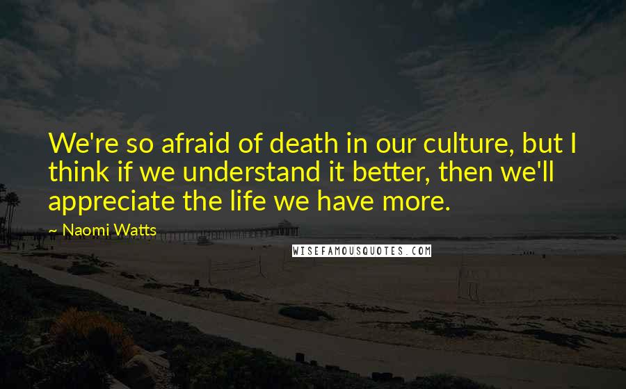 Naomi Watts Quotes: We're so afraid of death in our culture, but I think if we understand it better, then we'll appreciate the life we have more.