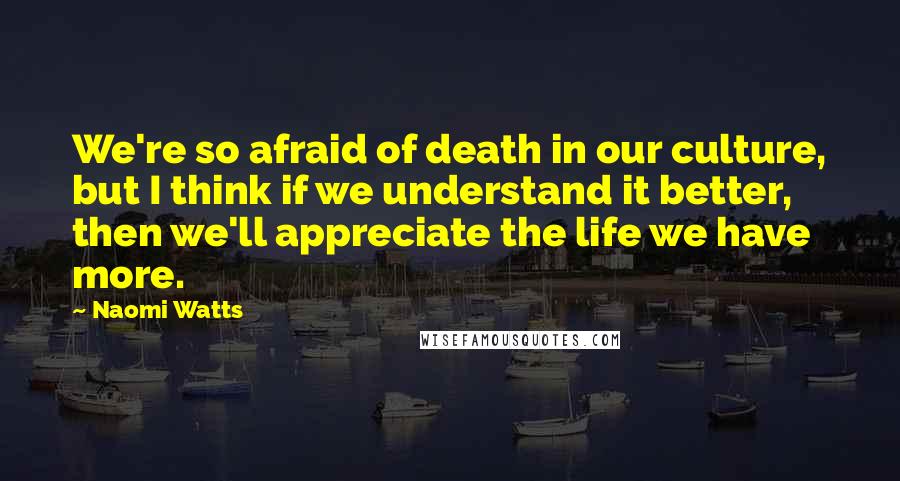 Naomi Watts Quotes: We're so afraid of death in our culture, but I think if we understand it better, then we'll appreciate the life we have more.