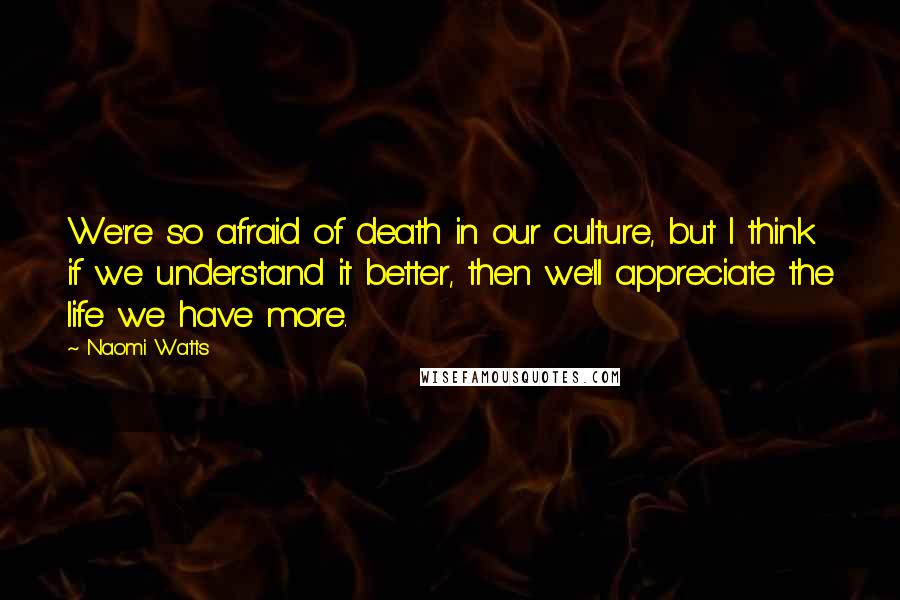 Naomi Watts Quotes: We're so afraid of death in our culture, but I think if we understand it better, then we'll appreciate the life we have more.