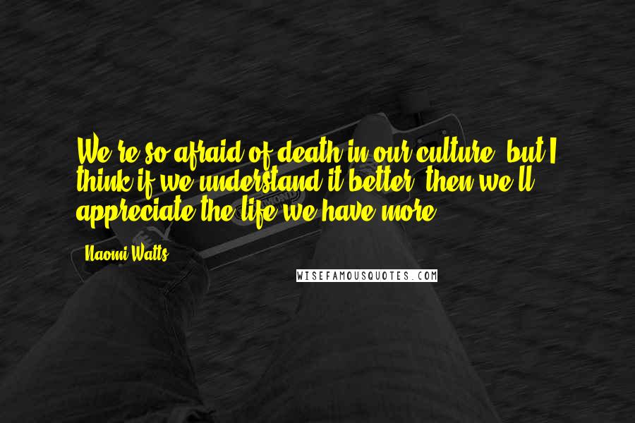 Naomi Watts Quotes: We're so afraid of death in our culture, but I think if we understand it better, then we'll appreciate the life we have more.