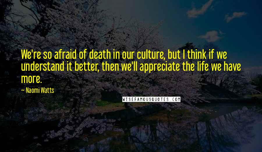 Naomi Watts Quotes: We're so afraid of death in our culture, but I think if we understand it better, then we'll appreciate the life we have more.