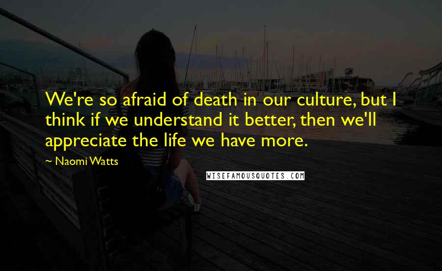 Naomi Watts Quotes: We're so afraid of death in our culture, but I think if we understand it better, then we'll appreciate the life we have more.