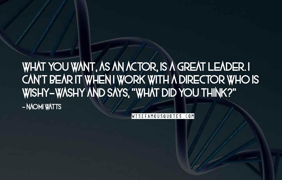 Naomi Watts Quotes: What you want, as an actor, is a great leader. I can't bear it when I work with a director who is wishy-washy and says, "What did you think?"