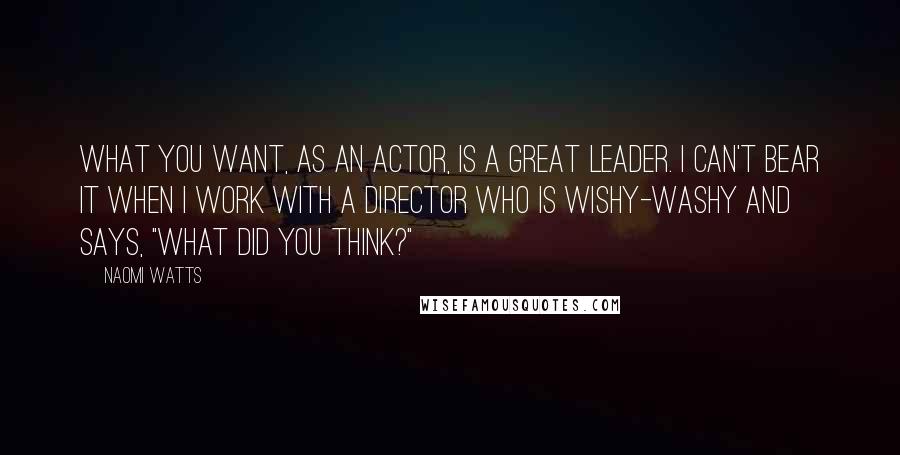 Naomi Watts Quotes: What you want, as an actor, is a great leader. I can't bear it when I work with a director who is wishy-washy and says, "What did you think?"