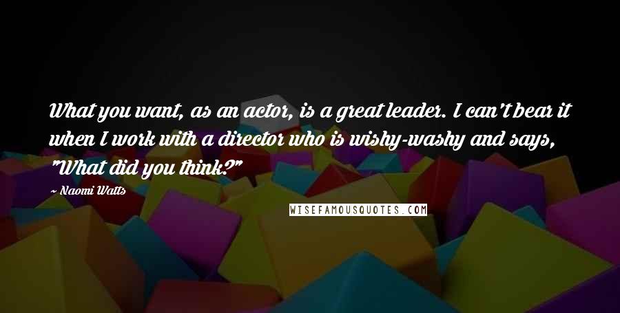 Naomi Watts Quotes: What you want, as an actor, is a great leader. I can't bear it when I work with a director who is wishy-washy and says, "What did you think?"