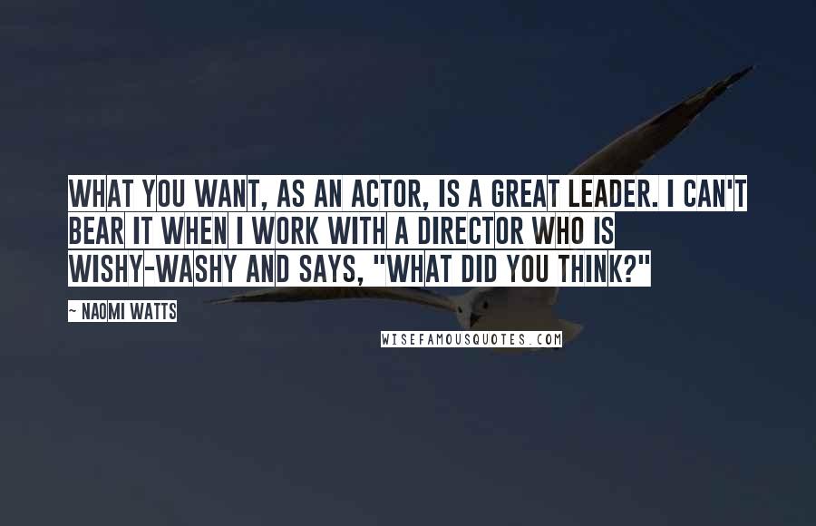 Naomi Watts Quotes: What you want, as an actor, is a great leader. I can't bear it when I work with a director who is wishy-washy and says, "What did you think?"