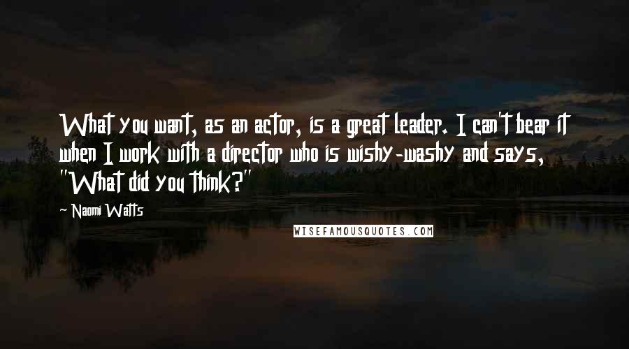 Naomi Watts Quotes: What you want, as an actor, is a great leader. I can't bear it when I work with a director who is wishy-washy and says, "What did you think?"