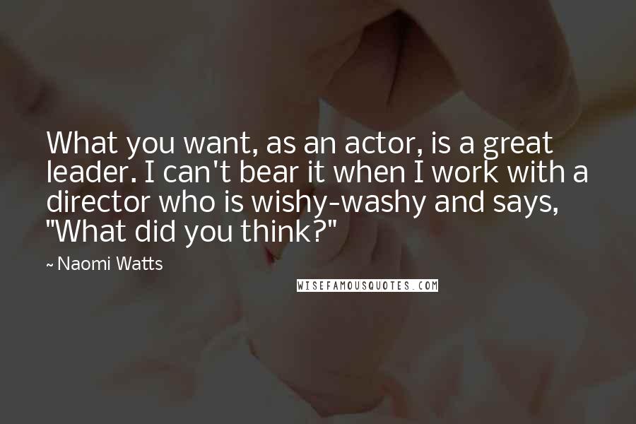 Naomi Watts Quotes: What you want, as an actor, is a great leader. I can't bear it when I work with a director who is wishy-washy and says, "What did you think?"