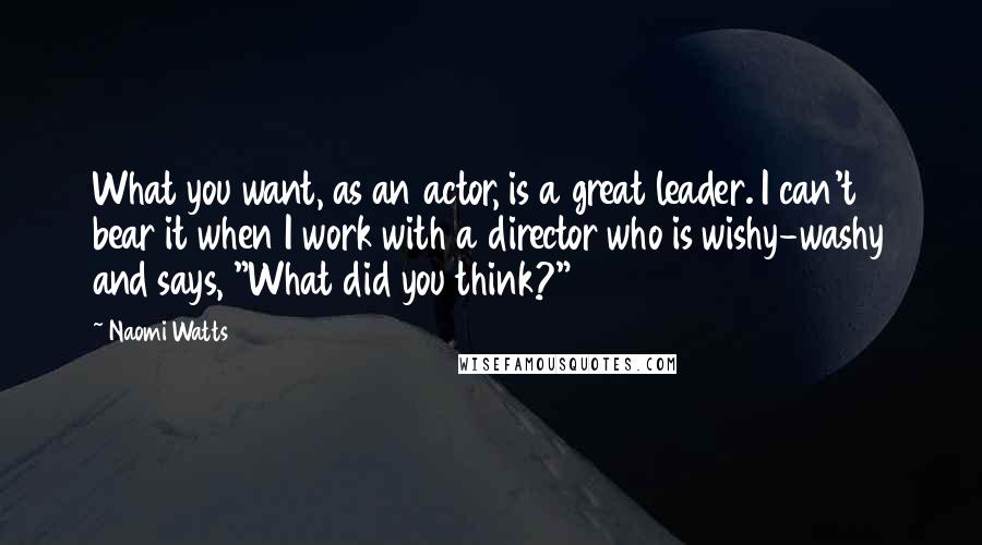 Naomi Watts Quotes: What you want, as an actor, is a great leader. I can't bear it when I work with a director who is wishy-washy and says, "What did you think?"