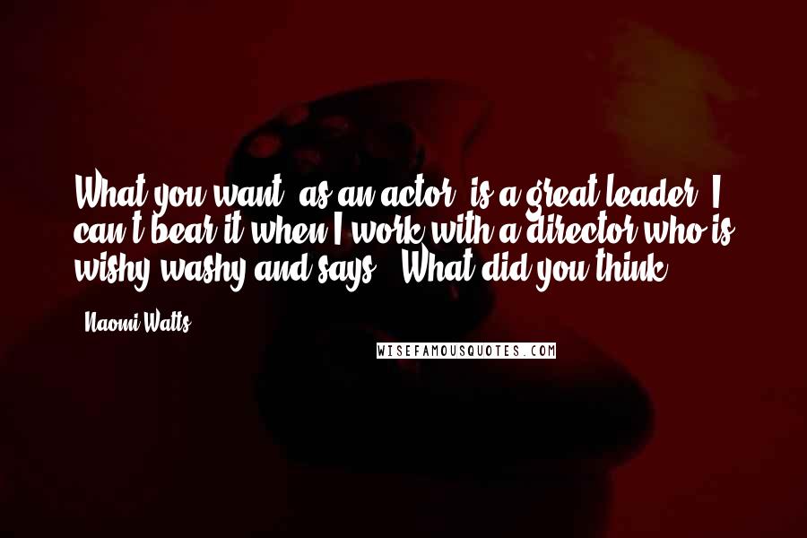 Naomi Watts Quotes: What you want, as an actor, is a great leader. I can't bear it when I work with a director who is wishy-washy and says, "What did you think?"