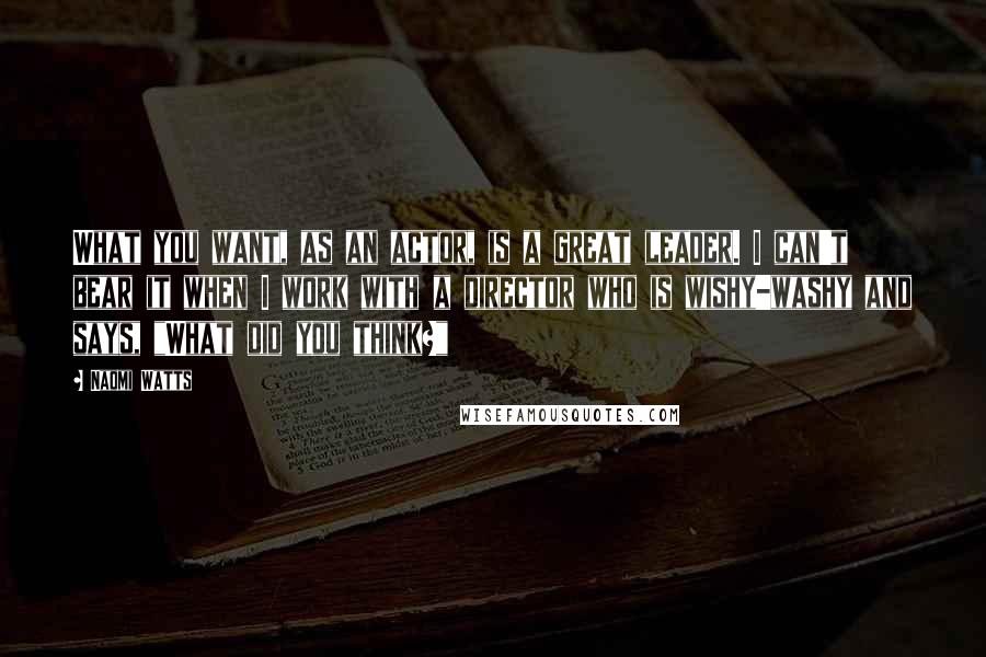 Naomi Watts Quotes: What you want, as an actor, is a great leader. I can't bear it when I work with a director who is wishy-washy and says, "What did you think?"