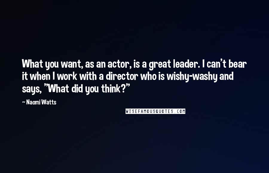 Naomi Watts Quotes: What you want, as an actor, is a great leader. I can't bear it when I work with a director who is wishy-washy and says, "What did you think?"