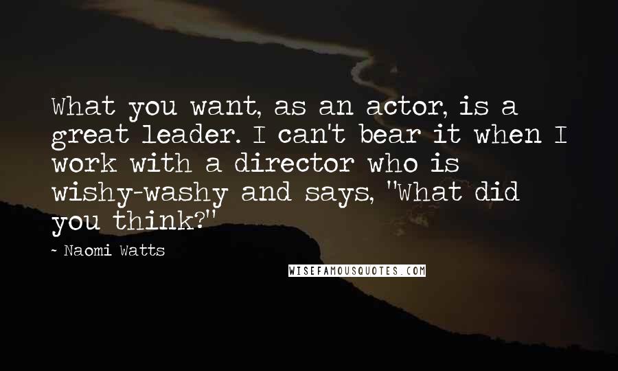 Naomi Watts Quotes: What you want, as an actor, is a great leader. I can't bear it when I work with a director who is wishy-washy and says, "What did you think?"