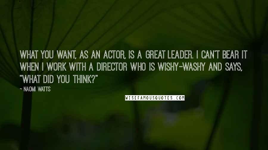 Naomi Watts Quotes: What you want, as an actor, is a great leader. I can't bear it when I work with a director who is wishy-washy and says, "What did you think?"