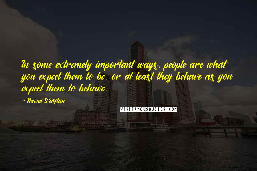 Naomi Weisstein Quotes: In some extremely important ways, people are what you expect them to be, or at least they behave as you expect them to behave.