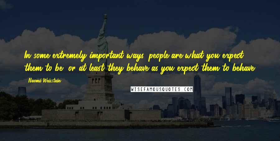 Naomi Weisstein Quotes: In some extremely important ways, people are what you expect them to be, or at least they behave as you expect them to behave.