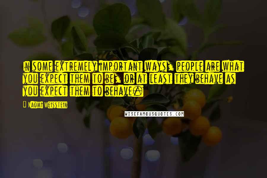 Naomi Weisstein Quotes: In some extremely important ways, people are what you expect them to be, or at least they behave as you expect them to behave.