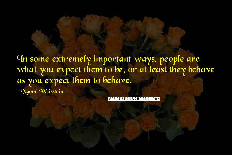 Naomi Weisstein Quotes: In some extremely important ways, people are what you expect them to be, or at least they behave as you expect them to behave.